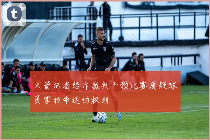 火箭记者怒斥裁判干预比赛质疑球员掌控命运的权利