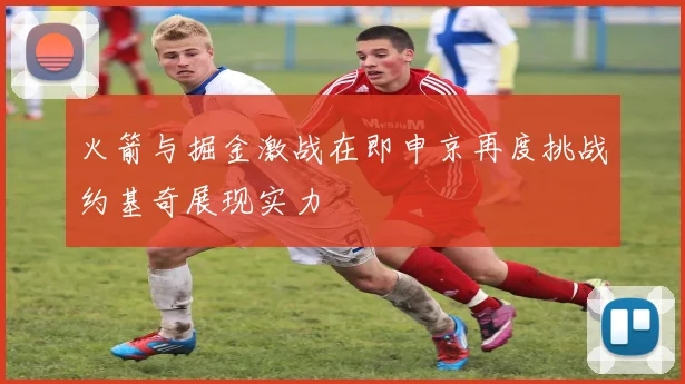 火箭与掘金激战在即申京再度挑战约基奇展现实力