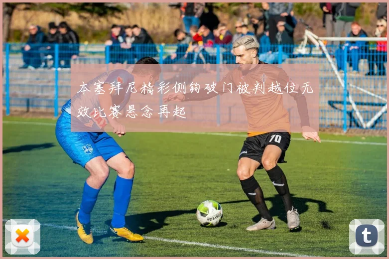 本塞拜尼精彩侧钩破门被判越位无效比赛悬念再起