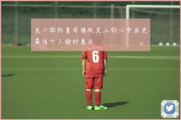 克六称约基奇将改变人们心中历史最佳十人榜的看法