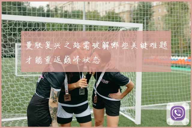 曼联复兴之路需破解哪些关键难题才能重返巅峰状态