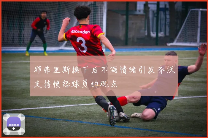 邓弗里斯换下后不满情绪引发齐沃支持愤怒球员的观点