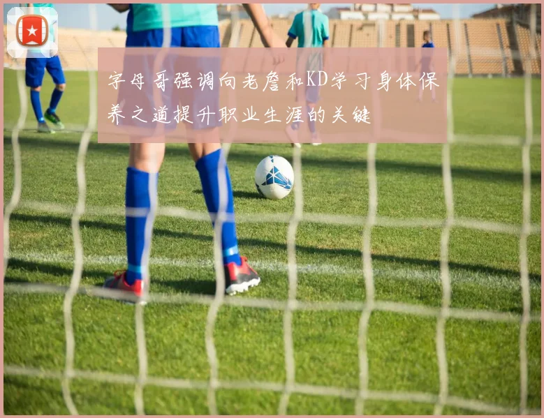 字母哥强调向老詹和KD学习身体保养之道提升职业生涯的关键