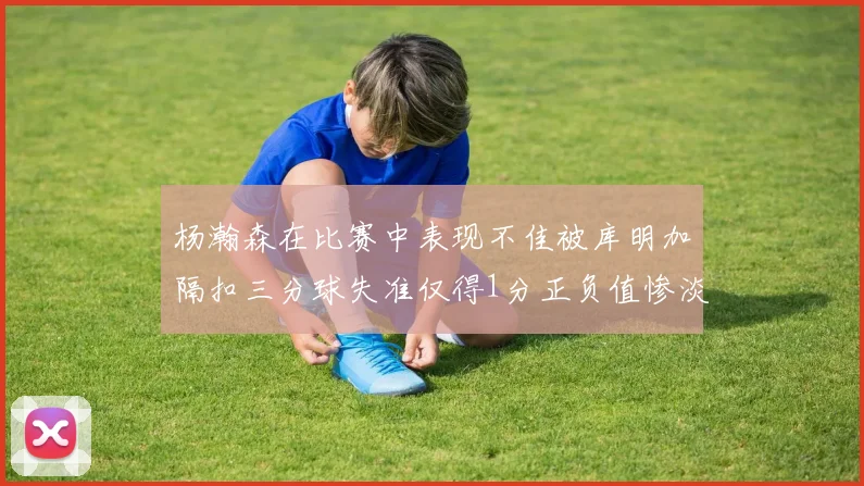 杨瀚森在比赛中表现不佳被库明加隔扣三分球失准仅得1分正负值惨淡11