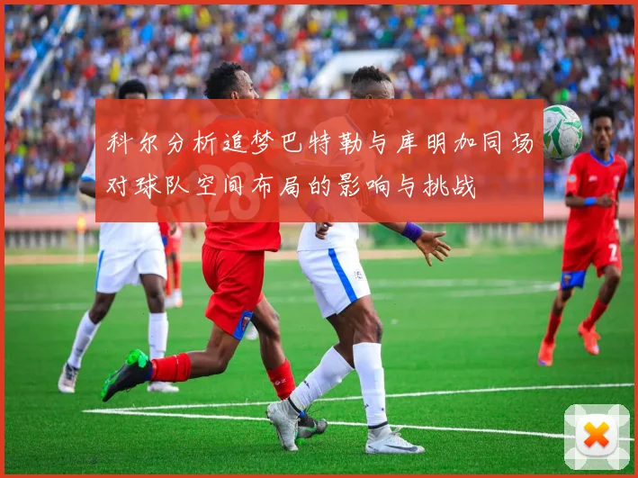 科尔分析追梦巴特勒与库明加同场对球队空间布局的影响与挑战