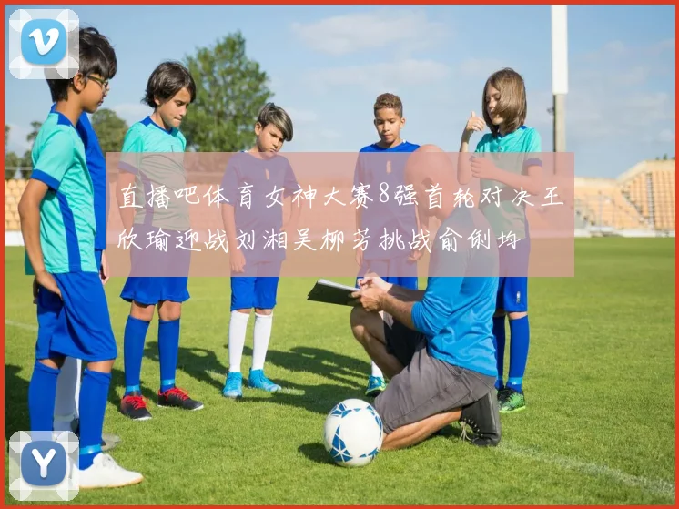 直播吧体育女神大赛8强首轮对决王欣瑜迎战刘湘吴柳芳挑战俞俐均