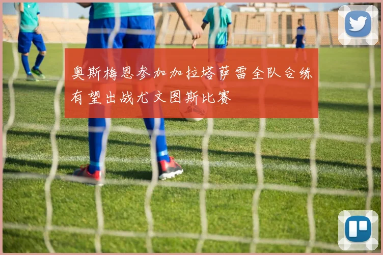 奥斯梅恩参加加拉塔萨雷全队合练有望出战尤文图斯比赛
