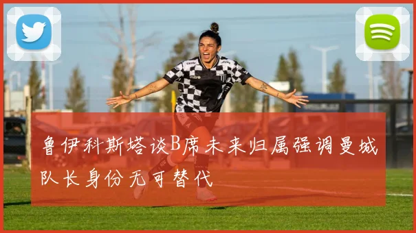 鲁伊科斯塔谈B席未来归属强调曼城队长身份无可替代