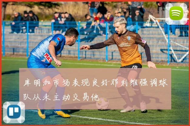 库明加市场表现良好邓利维强调球队从未主动交易他