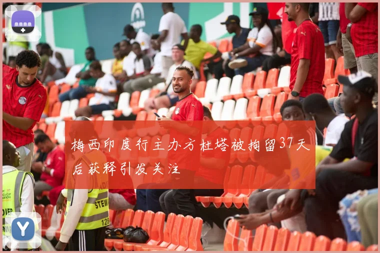 梅西印度行主办方杜塔被拘留37天后获释引发关注