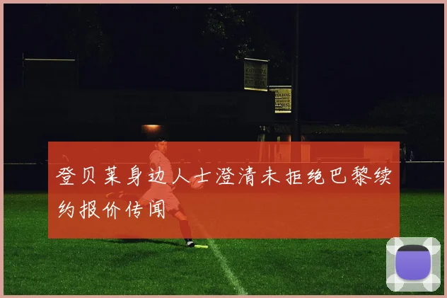 登贝莱身边人士澄清未拒绝巴黎续约报价传闻