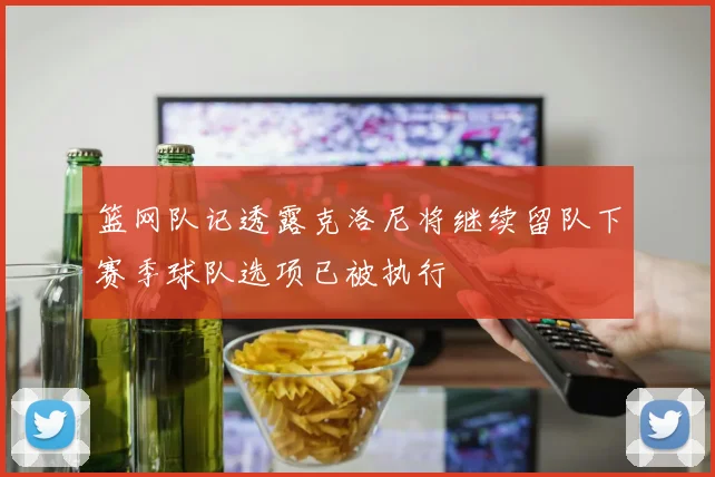 篮网队记透露克洛尼将继续留队下赛季球队选项已被执行