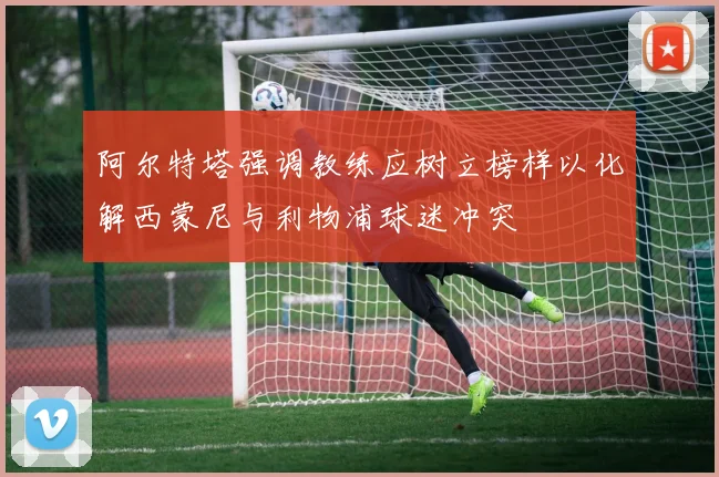 阿尔特塔强调教练应树立榜样以化解西蒙尼与利物浦球迷冲突