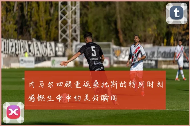 内马尔回顾重返桑托斯的特别时刻感慨生命中的美好瞬间