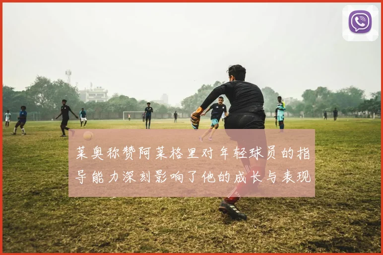 莱奥称赞阿莱格里对年轻球员的指导能力深刻影响了他的成长与表现