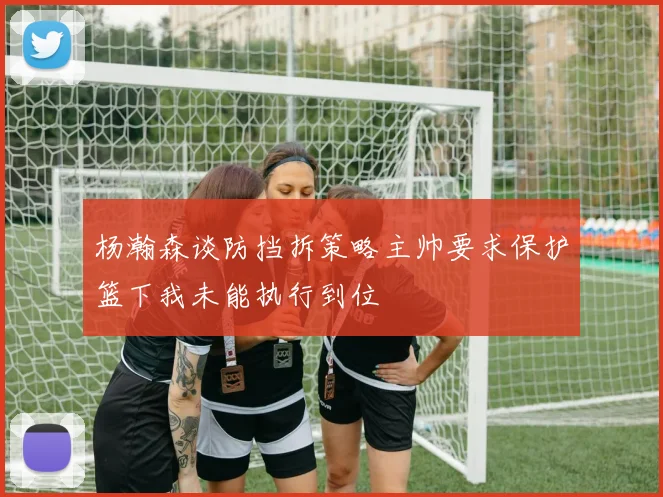 杨瀚森谈防挡拆策略主帅要求保护篮下我未能执行到位
