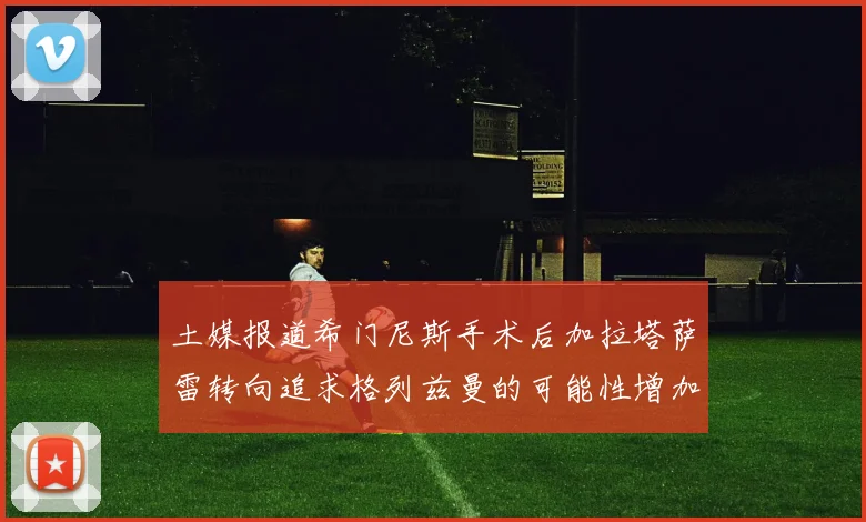 土媒报道希门尼斯手术后加拉塔萨雷转向追求格列兹曼的可能性增加