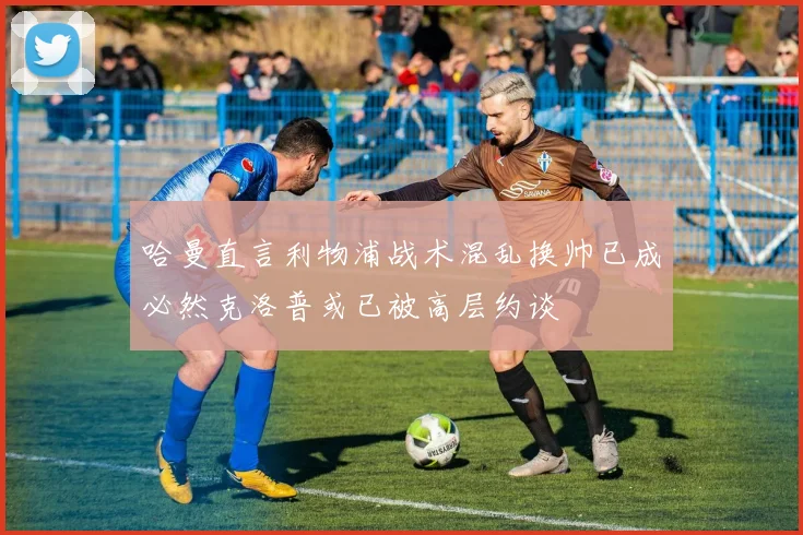 哈曼直言利物浦战术混乱换帅已成必然克洛普或已被高层约谈