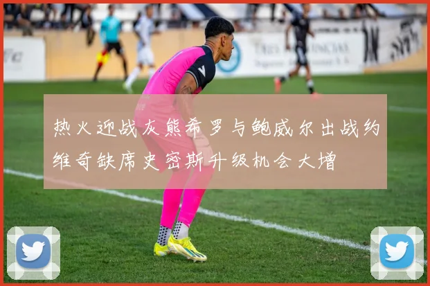热火迎战灰熊希罗与鲍威尔出战约维奇缺席史密斯升级机会大增