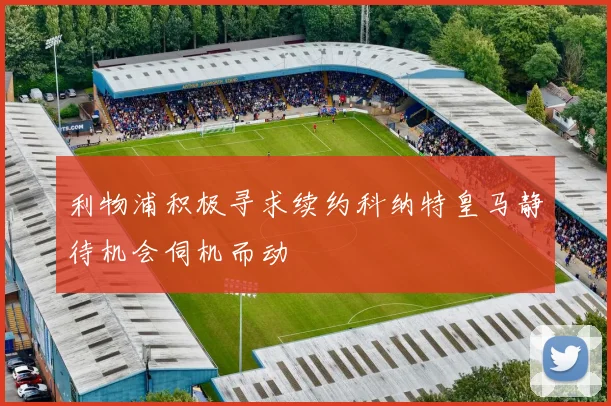 利物浦积极寻求续约科纳特皇马静待机会伺机而动