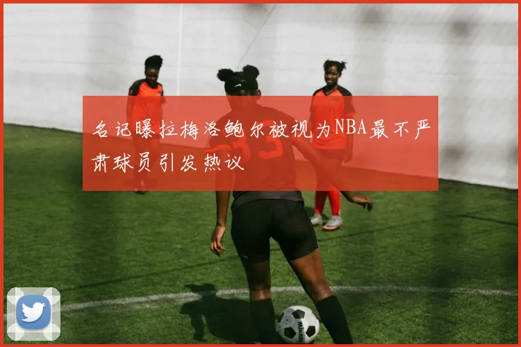 名记曝拉梅洛鲍尔被视为NBA最不严肃球员引发热议