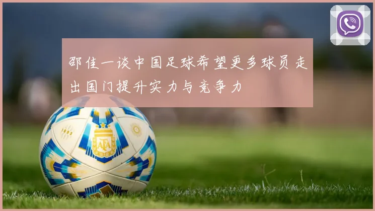 邵佳一谈中国足球希望更多球员走出国门提升实力与竞争力