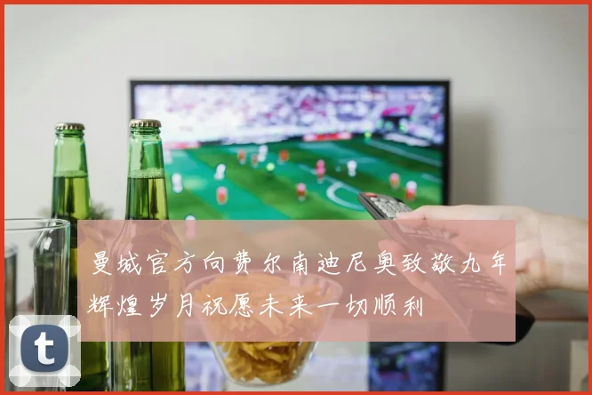 曼城官方向费尔南迪尼奥致敬九年辉煌岁月祝愿未来一切顺利