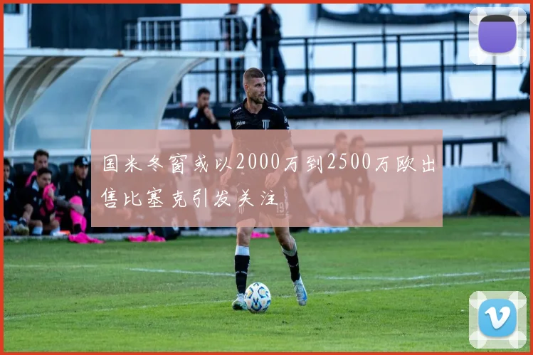 国米冬窗或以2000万到2500万欧出售比塞克引发关注