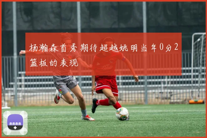 杨瀚森首秀期待超越姚明当年0分2篮板的表现