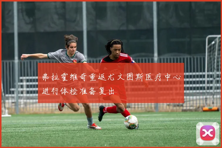 弗拉霍维奇重返尤文图斯医疗中心进行体检准备复出
