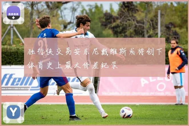独行侠交易安东尼戴维斯或将创下体育史上最大价差纪录