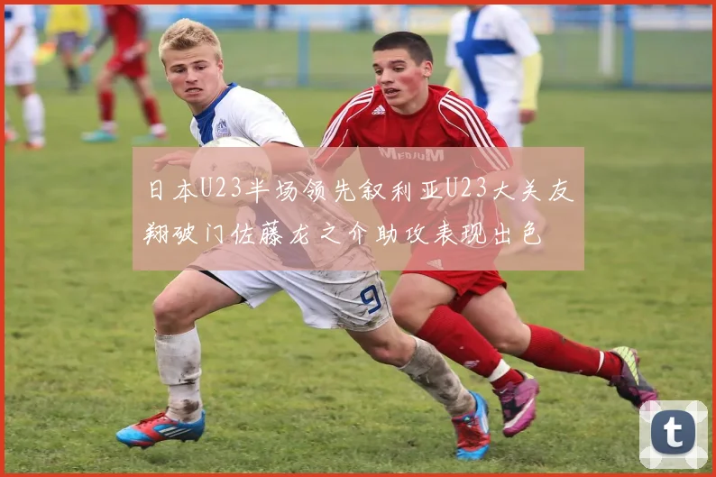 日本U23半场领先叙利亚U23大关友翔破门佐藤龙之介助攻表现出色