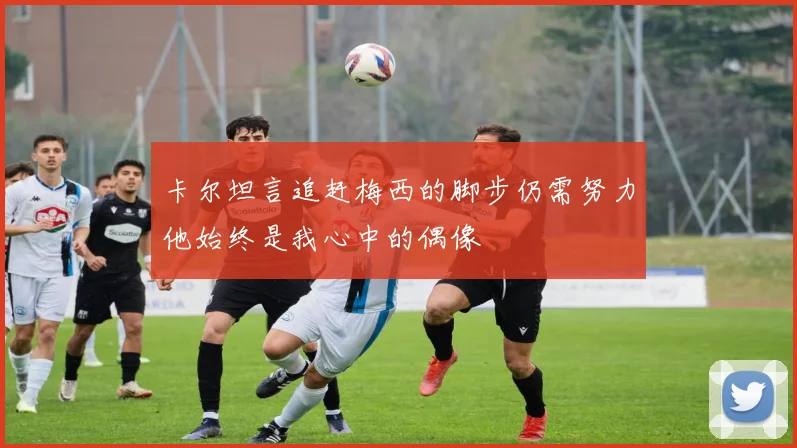 卡尔坦言追赶梅西的脚步仍需努力他始终是我心中的偶像