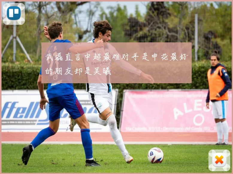 武磊直言中超最难对手是申花最好的朋友却是吴曦