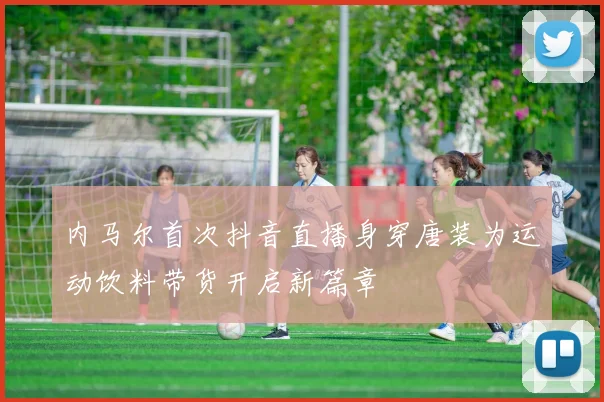 内马尔首次抖音直播身穿唐装为运动饮料带货开启新篇章